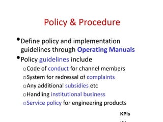 Policy & Procedure
•Define policy and implementation
guidelines through Operating Manuals
•Policy guidelines include
oCode of conduct for channel members
oSystem for redressal of complaints
oAny additional subsidies etc
oHandling institutional business
oService policy for engineering products
KPIs
….
 