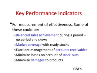 Key Performance Indicators
•For measurement of effectiveness. Some of
these could be:
oBalanced sales achievement during a period –
no period end skews
oMarket coverage with ready stocks
oExcellent management of accounts receivables
oMinimize losses on account of stock-outs
oMinimize damages to products
CSFs
 