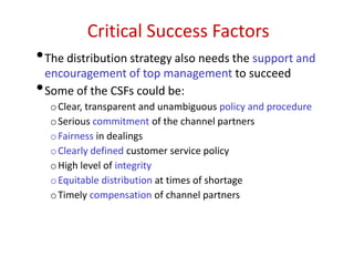 Critical Success Factors
•The distribution strategy also needs the support and
encouragement of top management to succeed
•Some of the CSFs could be:
oClear, transparent and unambiguous policy and procedure
oSerious commitment of the channel partners
oFairness in dealings
oClearly defined customer service policy
oHigh level of integrity
oEquitable distribution at times of shortage
oTimely compensation of channel partners
 