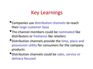 Key Learnings
•Companies use distribution channels to reach
their large customer base
•The channel members could be nominated like
distributors or freelance like retailers
•Distribution channels provide the time, place and
possession utility for consumers for the company
products
•Distribution channels could be sales, service or
delivery focused
 