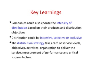 Key Learnings
•Companies could also choose the intensity of
distribution based on their products and distribution
objectives
•Distribution could be intensive, selective or exclusive
•The distribution strategy takes care of service levels,
objectives, activities, organization to deliver the
service, measurement of performance and critical
success factors
 