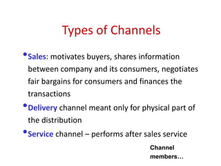 Types of Channels
•Sales: motivates buyers, shares information
between company and its consumers, negotiates
fair bargains for consumers and finances the
transactions
•Delivery channel meant only for physical part of
the distribution
•Service channel – performs after sales service
Channel
members…
 