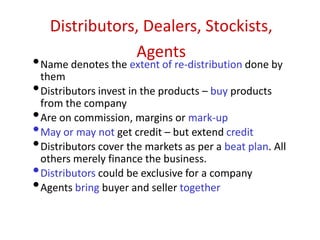 Distributors, Dealers, Stockists,
Agents
•Name denotes the extent of re-distribution done by
them
•Distributors invest in the products – buy products
from the company
•Are on commission, margins or mark-up
•May or may not get credit – but extend credit
•Distributors cover the markets as per a beat plan. All
others merely finance the business.
•Distributors could be exclusive for a company
•Agents bring buyer and seller together
 