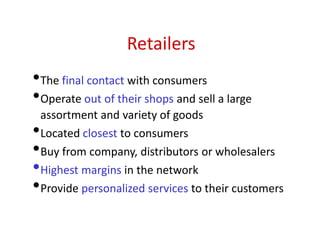 Retailers
•The final contact with consumers
•Operate out of their shops and sell a large
assortment and variety of goods
•Located closest to consumers
•Buy from company, distributors or wholesalers
•Highest margins in the network
•Provide personalized services to their customers
 