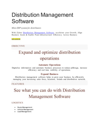 Distribution Management
Software
Mini-ERP system for distributors
With Zylem Distribution Management Software, accelerate your Growth, Align
Business Goals & Enable Peak Infrastructural Efficiency Across Business
GET QUOTE
OBJECTIVE
Expand and optimize distribution
operations
Automate Operations
Digitalise information and automate business processes to reduce pilferage, increase
efficiency and real time visibility of operations.
Expand Business
Distribution management software helps to grow your business by efficiently
managing your increasing sales force, locations, brands and distribution network.
FEATURES
See what you can do with Distribution
Management Software
LOGISTICS
 Route Management
 Vehicle Management
 Load Management
 