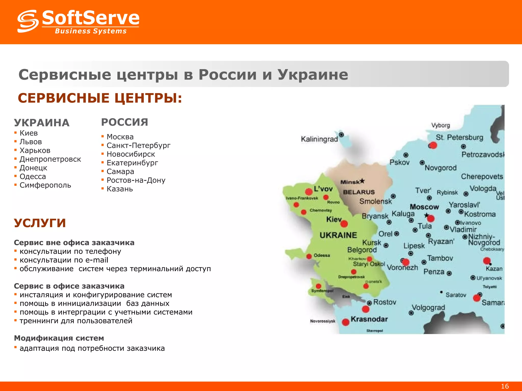 Сервисные центры в России и Украине СЕРВИСНЫЕ ЦЕНТРЫ : УКРАИНА Киев Львов Хар ь ков Днепропетровск Донецк Одесса Симферополь РОССИЯ Москва Санкт-Петербург Новосибирск Екатеринбург Самара Ростов-на-Дону Казань УСЛУГИ Сервис вне офиса заказчика консультации по телефону  консультации по  e-mail обслуживание  систем через терминальний доступ Сервис в офисе заказчика инсталяция и конфигурирование систем помощь в иннициализации  баз данных помощь в интерграции с учетными системами треннинги для пользователей Модификация систем адаптация под потребности заказчика  