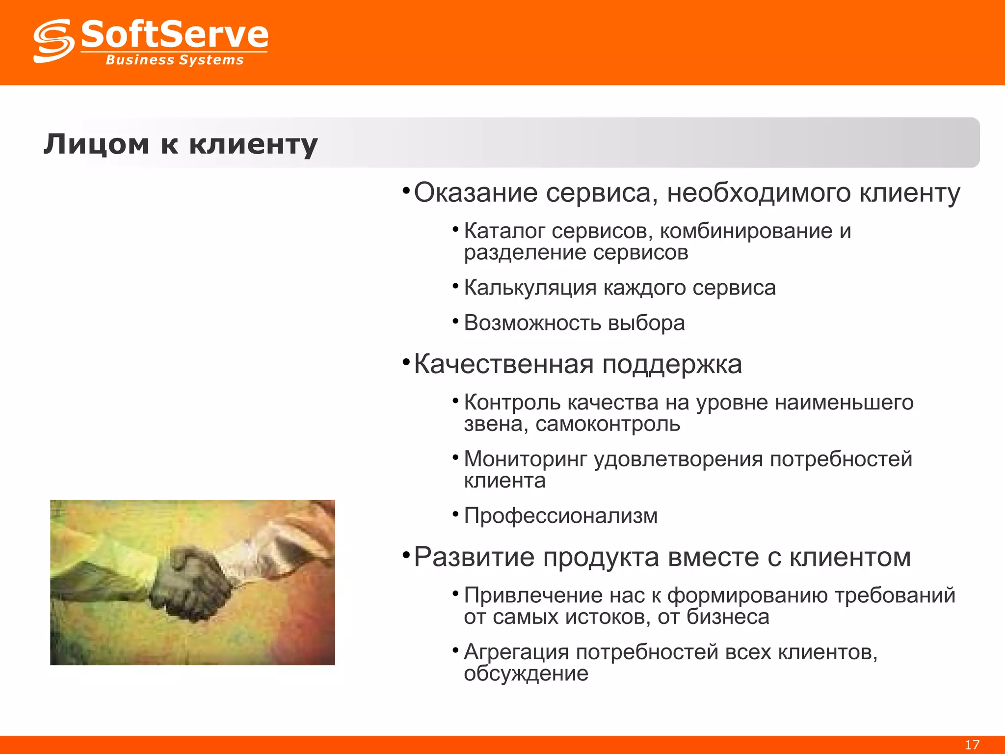 Лицом к клиенту Оказание сервиса, необходимого клиенту Каталог сервисов, комбинирование и разделение сервисов Калькуляция каждого сервиса Возможность выбора Качественная поддержка Контроль качества на уровне наименьшего звена, самоконтроль Мониторинг удовлетворения потребностей клиента Профессионализм Развитие продукта вместе с клиентом Привлечение нас к формированию требований от самых истоков, от бизнеса Агрегация потребностей всех клиентов,  обсуждение 