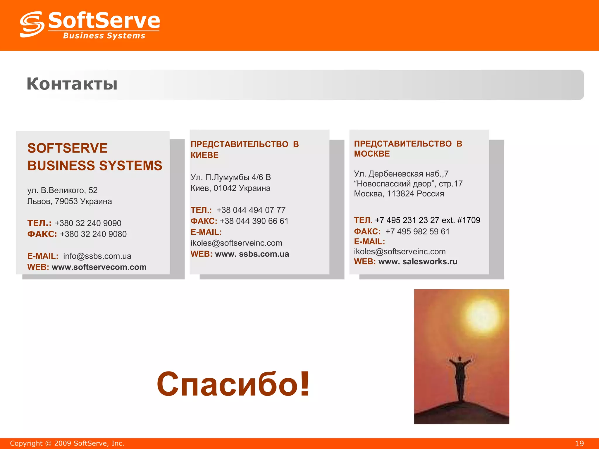 Контакты Спасибо ! Copyright  ©  200 9  SoftServe, Inc. SOFTSERVE BUSINESS SYSTEMS   ул. В.Великого, 52 Львов,  79053  Украина ТЕЛ. :  +380 32 2 40 9090 ФАКС :  +380 32 2 40 9080 E-MAIL:  [email_address] WEB:  www.s oftservecom.com ПРЕДСТАВИТЕЛЬСТВО  В  КИЕВЕ Ул. П.Лумумбы  4/6 B   Ки ев,  01042   Украина ТЕЛ. :   +38   044   494   07   77   ФАКС :   +38   044   390   66   61 E-MAIL: ikoles @softserve inc .com WEB:   www. ssbs.com.ua ПРЕДСТАВИТЕЛЬСТВО  В  МОСКВЕ Ул. Дербеневская наб.,7 “ Новоспасский двор”, стр.17  Москва ,  113824   Россия ТЕЛ.   +7 495 231 23 27 ext. #1 709   ФАКС :   + 7 495 982 59 61 E-MAIL:   ikoles @softserveinc.com WEB:   www. salesworks.ru 
