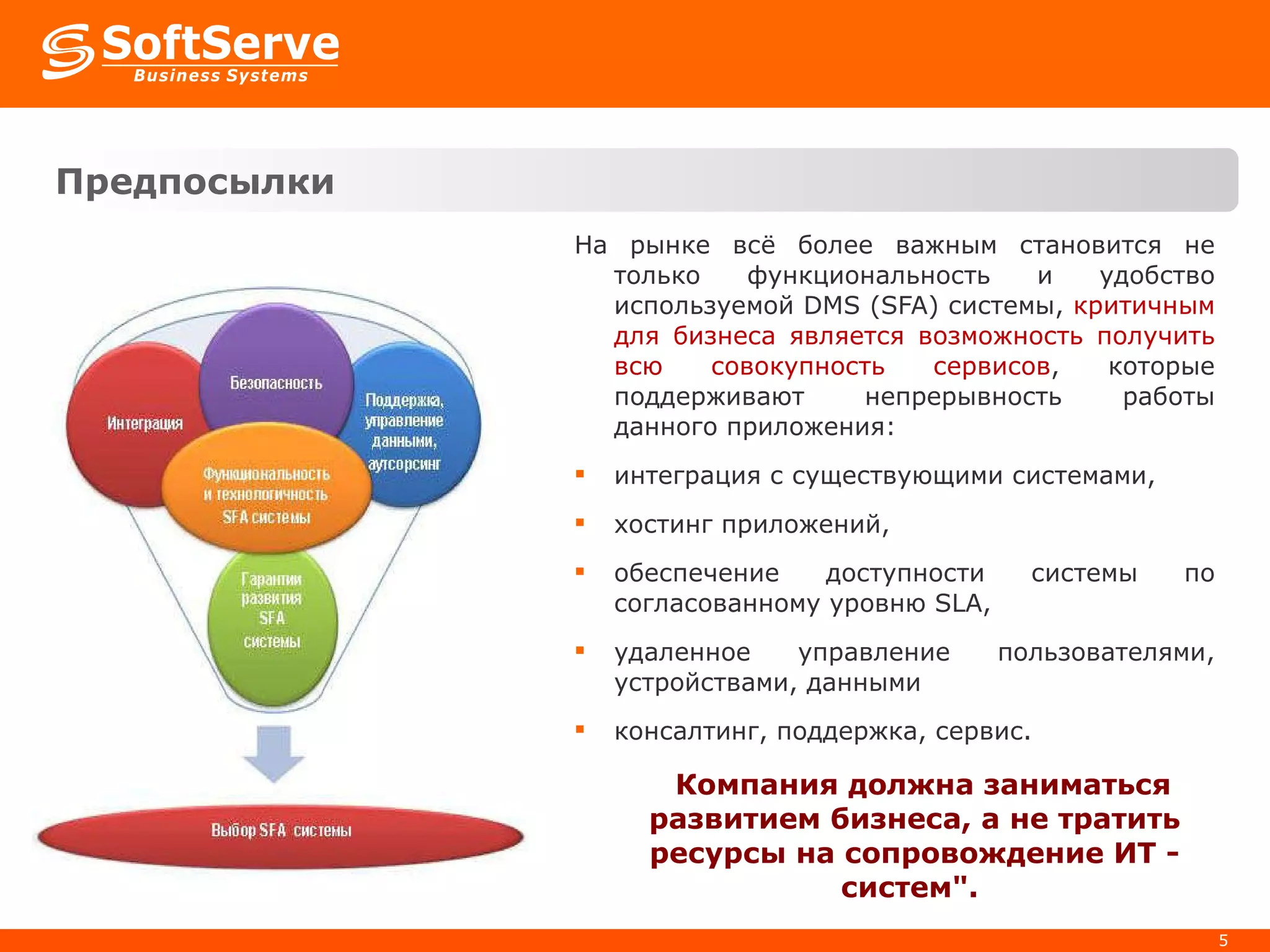 Пре дпосылки   На рынке всё более важным становится не только функциональность и удобство используемой  DMS  (SFA) системы,  критичным для бизнеса является возможность получить всю совокупность сервисов , которые поддерживают непрерывность работы данного приложения: интеграция с существующими системами, хостинг приложений, обеспечение доступности системы по согласованному уровню SLA, удаленное управление пользователями, устройствами, данными консалтинг, поддержка, сервис. Компания должна заниматься развитием бизнеса, а не тратить ресурсы на сопровождение ИТ - систем".  