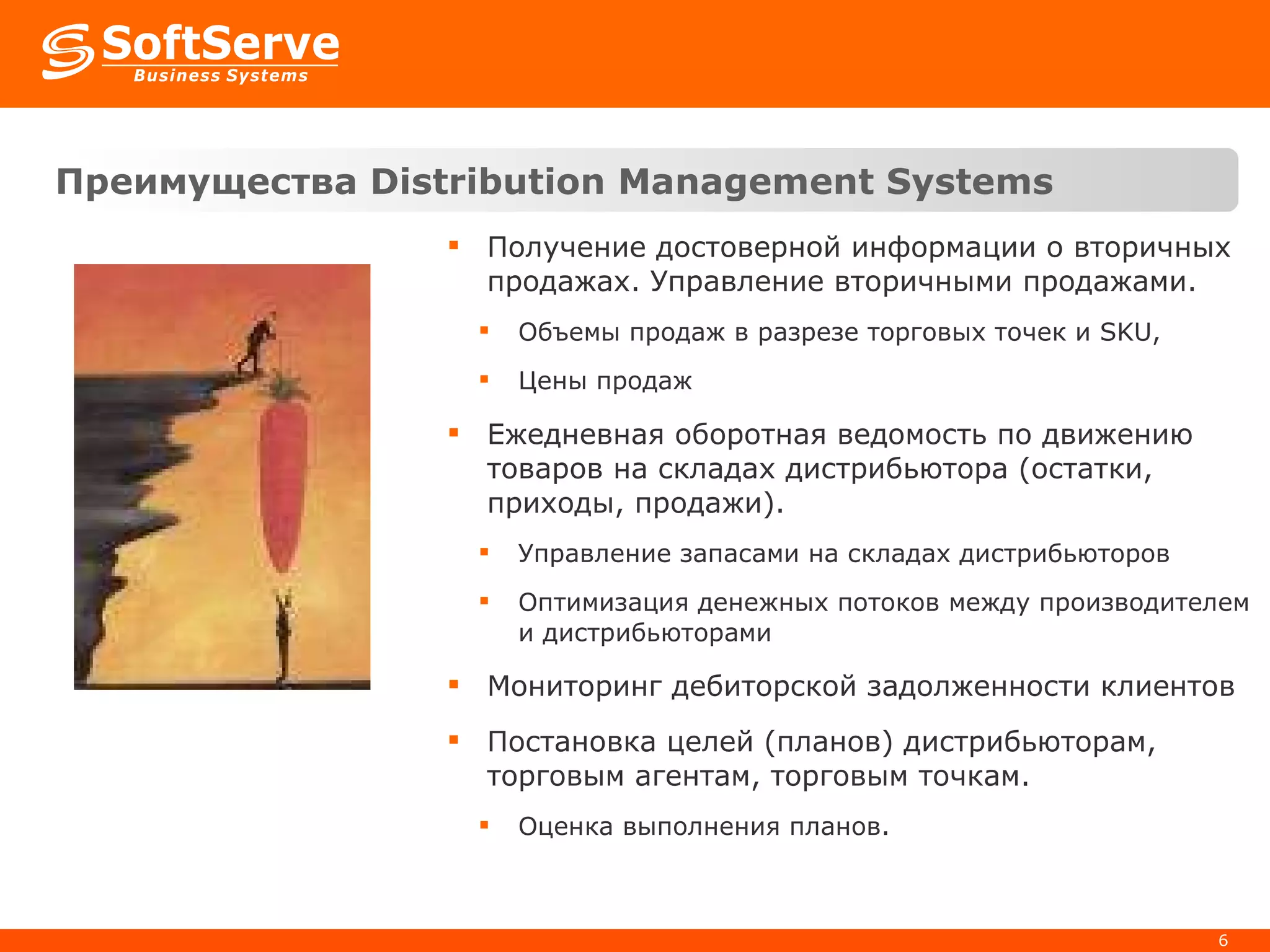 Преимущества  Distribution Management Systems   Получение достоверной информации о вторичных продажах. Управление вторичными продажами. Объемы продаж в разрезе торговых точек и  SKU,  Цены продаж Ежедневная оборотная ведомость по движению товаров на складах дистрибьютора (остатки, приходы, продажи).  Управление запасами на складах дистрибьюторов Оптимизация денежных потоков между производителем и дистрибьюторами Мониторинг дебиторской задолженности клиентов Постановка целей (планов) дистрибьюторам, торговым агентам, торговым точкам.  Оценка выполнения планов. 