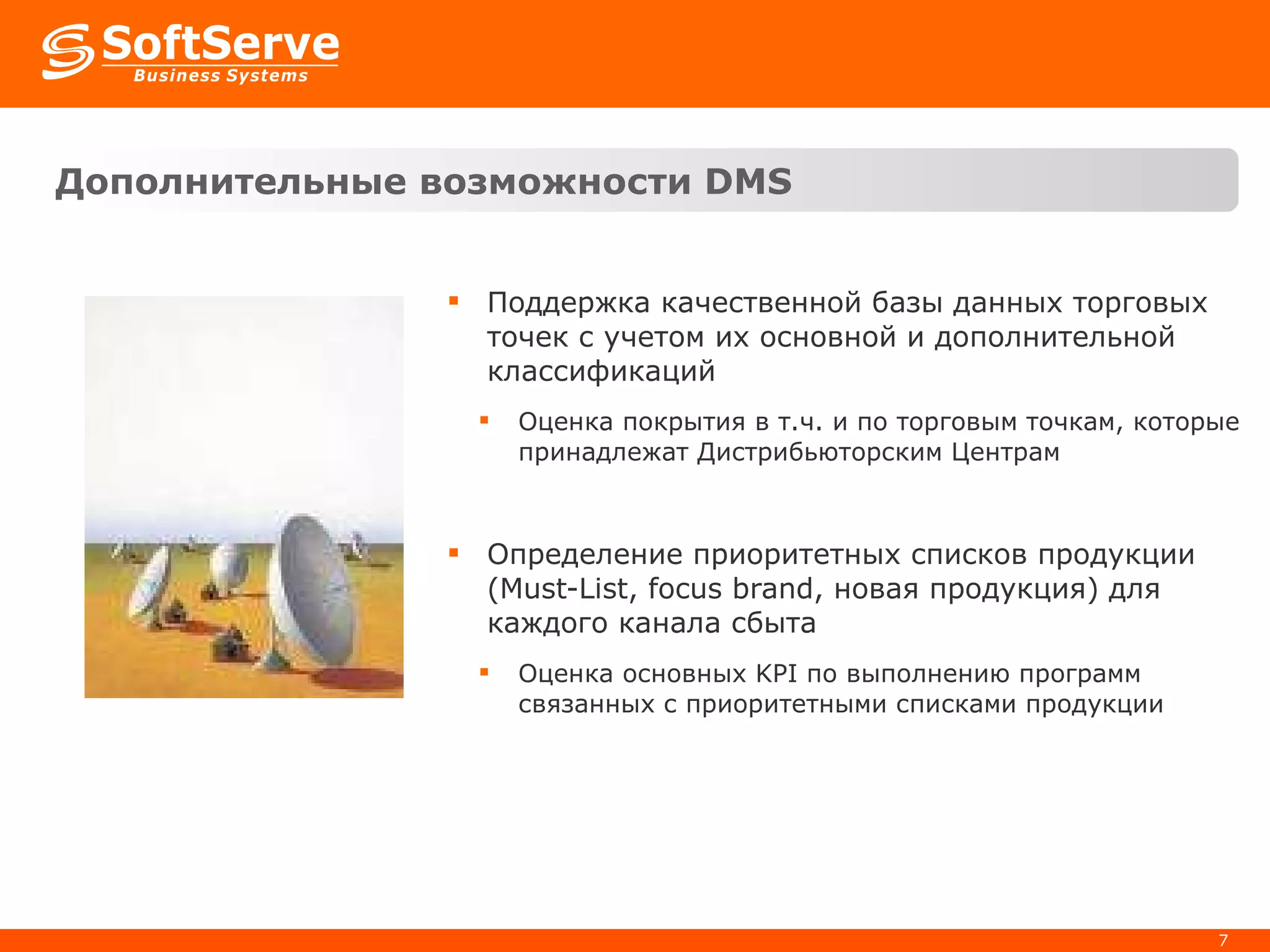 Дополнительные возможности  DMS Поддержка качественной базы данных торговых точек с учетом их основной и дополнительной классификаций Оценка покрытия в т.ч. и по торговым точкам, которые принадлежат Дистрибьюторским Центрам Определение приоритетных списков продукции ( Must-List, focus brand,  новая продукция) для каждого канала сбыта Оценка основных  KPI  по выполнению программ связанных с приоритетными списками продукции 