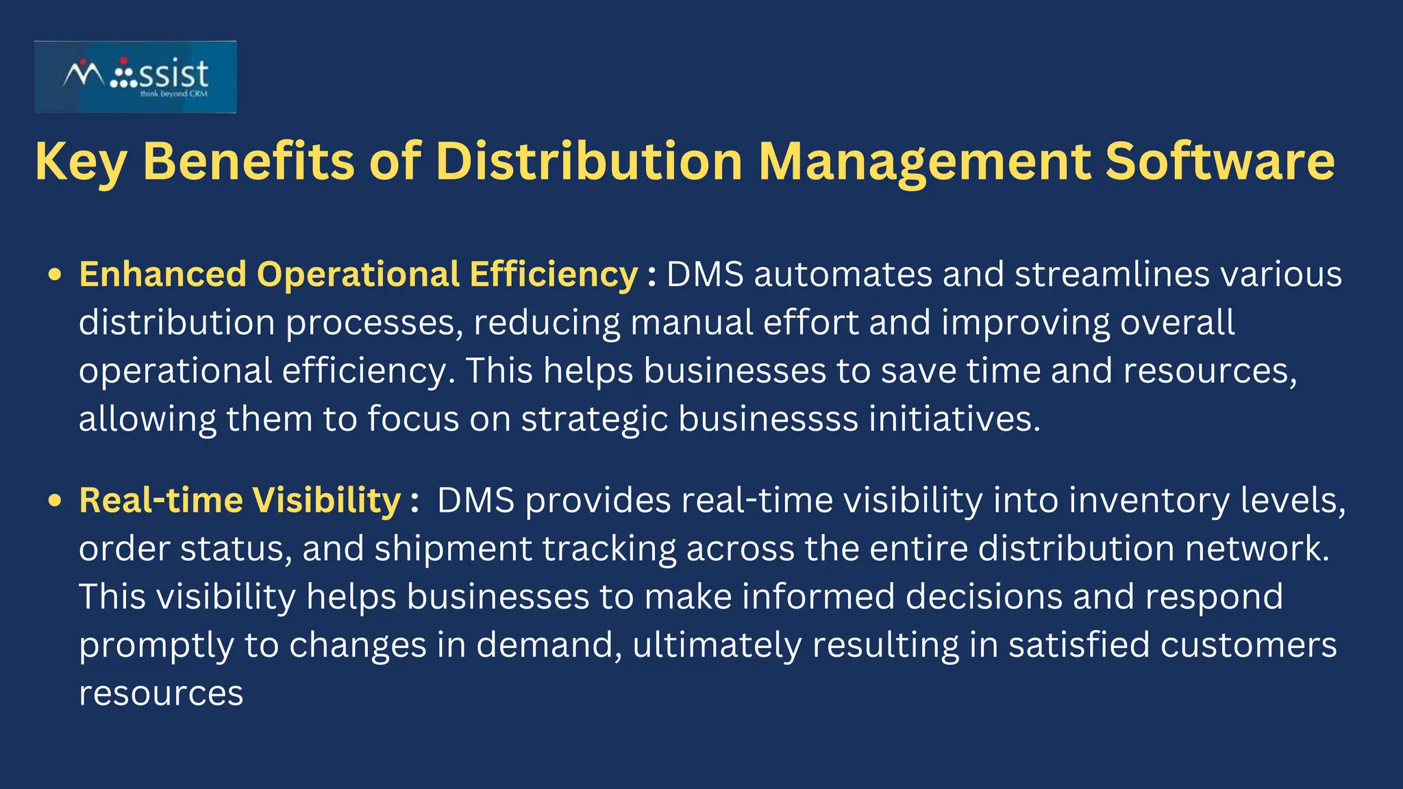 Key Benefits of Distribution Management Software
Enhanced Operational Efficiency : DMS automates and streamlines various
distribution processes, reducing manual effort and improving overall
operational efficiency. This helps businesses to save time and resources,
allowing them to focus on strategic businessss initiatives.
Real-time Visibility : DMS provides real-time visibility into inventory levels,
order status, and shipment tracking across the entire distribution network.
This visibility helps businesses to make informed decisions and respond
promptly to changes in demand, ultimately resulting in satisfied customers
resources
 