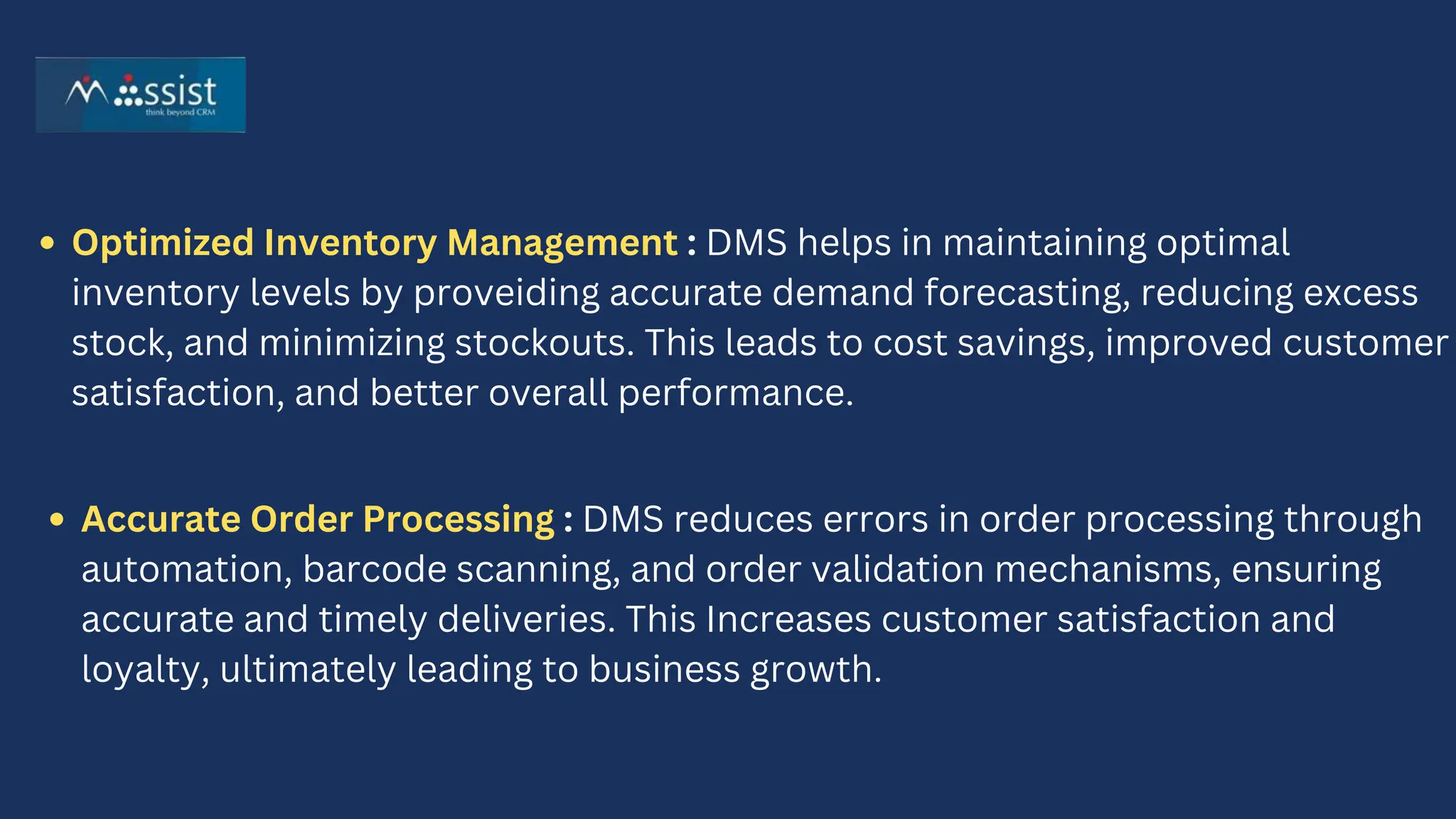 Optimized Inventory Management : DMS helps in maintaining optimal
inventory levels by proveiding accurate demand forecasting, reducing excess
stock, and minimizing stockouts. This leads to cost savings, improved customer
satisfaction, and better overall performance.
Accurate Order Processing : DMS reduces errors in order processing through
automation, barcode scanning, and order validation mechanisms, ensuring
accurate and timely deliveries. This Increases customer satisfaction and
loyalty, ultimately leading to business growth.
 