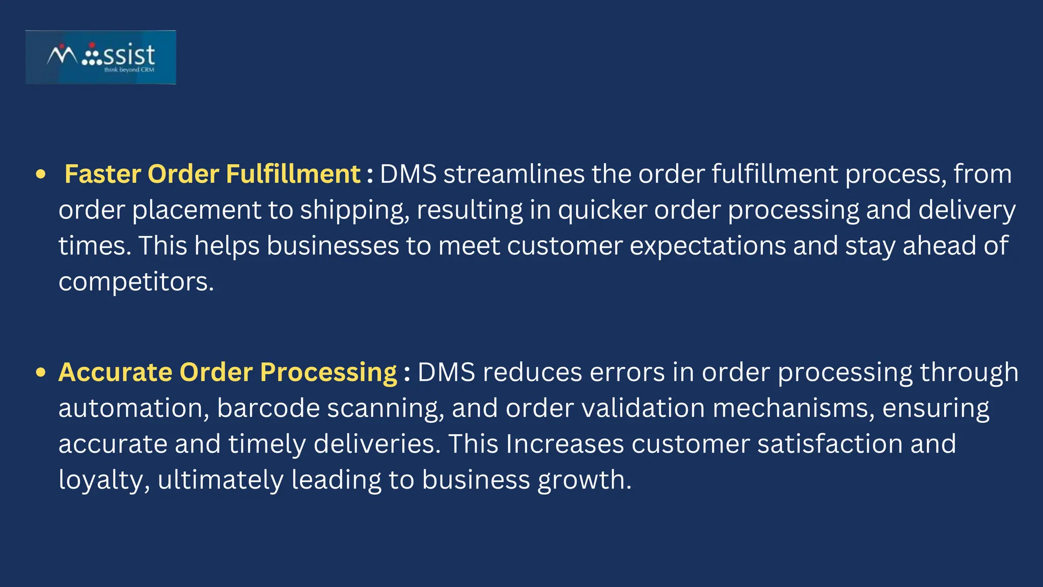 Faster Order Fulfillment : DMS streamlines the order fulfillment process, from
order placement to shipping, resulting in quicker order processing and delivery
times. This helps businesses to meet customer expectations and stay ahead of
competitors.
Accurate Order Processing : DMS reduces errors in order processing through
automation, barcode scanning, and order validation mechanisms, ensuring
accurate and timely deliveries. This Increases customer satisfaction and
loyalty, ultimately leading to business growth.
 