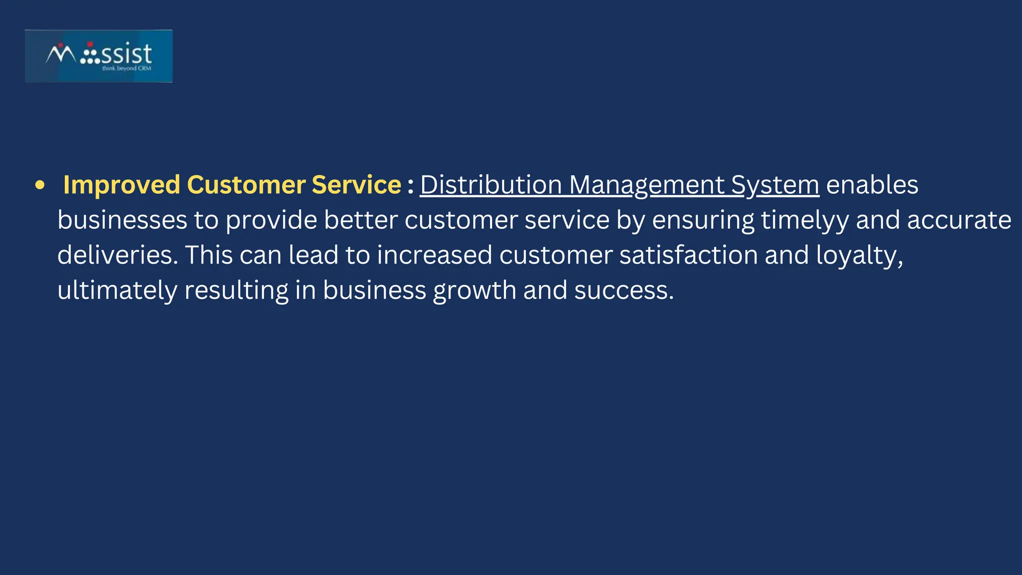 Improved Customer Service : Distribution Management System enables
businesses to provide better customer service by ensuring timelyy and accurate
deliveries. This can lead to increased customer satisfaction and loyalty,
ultimately resulting in business growth and success.
 