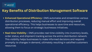 Key Benefits of Distribution Management Software
Enhanced Operational Efficiency : DMS automates and streamlines various
distribution processes, reducing manual effort and improving overall
operational efficiency. This helps businesses to save time and resources,
allowing them to focus on strategic businessss initiatives.
Real-time Visibility : DMS provides real-time visibility into inventory levels,
order status, and shipment tracking across the entire distribution network.
This visibility helps businesses to make informed decisions and respond
promptly to changes in demand, ultimately resulting in satisfied customers
resources
 