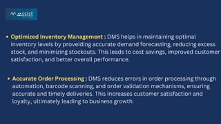 Optimized Inventory Management : DMS helps in maintaining optimal
inventory levels by proveiding accurate demand forecasting, reducing excess
stock, and minimizing stockouts. This leads to cost savings, improved customer
satisfaction, and better overall performance.
Accurate Order Processing : DMS reduces errors in order processing through
automation, barcode scanning, and order validation mechanisms, ensuring
accurate and timely deliveries. This Increases customer satisfaction and
loyalty, ultimately leading to business growth.
 