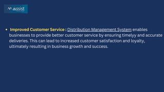 Improved Customer Service : Distribution Management System enables
businesses to provide better customer service by ensuring timelyy and accurate
deliveries. This can lead to increased customer satisfaction and loyalty,
ultimately resulting in business growth and success.
 
