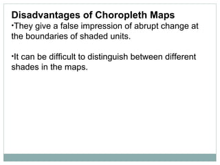 Disadvantages of Choropleth Maps
•They give a false impression of abrupt change at
the boundaries of shaded units.
•It can be difficult to distinguish between different
shades in the maps.
 