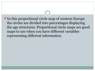 In this proportional circle map of western Europe
the circles are divided into percentages displaying
the age structures. Proportional circle maps are good
maps to use when you have different variables
representing different information.
 