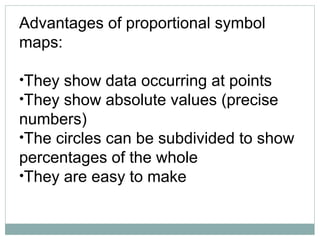 Advantages of proportional symbol
maps:
•They show data occurring at points
•They show absolute values (precise
numbers)
•The circles can be subdivided to show
percentages of the whole
•They are easy to make
 