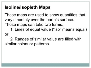 Isoline/Isopleth Maps
These maps are used to show quantities that
vary smoothly over the earth’s surface.
These maps can take two forms:
1. Lines of equal value (“iso” means equal)
or
2. Ranges of similar value are filled with
similar colors or patterns.
 