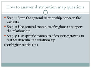 How to answer distribution map questions
Step 1: State the general relationship between the
variants.
Step 2: Use general examples of regions to support
the relationship.
Step 3: Use specific examples of countries/towns to
further describe the relationship.
(For higher marks Qn)
 