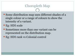 Choropleth Map
Some distribution map uses different shades of a
single colour or a range of colours to show the
intensity of a variant.
Eg: HDI scale
Sometimes more than one variant can be
represented on the distribution map.
Eg: HDI rank vs Colonial control
 