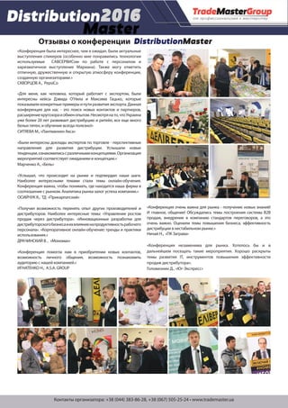 Контакты организатора: +38 (044) 383-86-28, +38 (067) 505-25-24 • www.trademaster.ua
Отзывы о конференции DistributionMaster
«Конференция была интереснее, чем я ожидал. Были актуальные
выступления спикеров (особенно мне понравились технологии
используемые САВСЕРВИСом по работе с персоналом и
харизматичное выступление Мариана). Также могу отметить
отличную, дружественную и открытую атмосферу конференции,
созданную организаторами.»
СКВОРЦОВ А., PepsiСo
«Для меня, как человека, который работает с экспортом, были
интересны кейсы Дэвида О’Hила и Максима Гацько, которые
показываликонкретныепримерыипутиразвитияэкспорта.Данная
конференция для нас - это поиск новых контактов и партнеров,
расширениекругозораиобменопытом.Несмотрянато,чтоУкраина
уже более 20 лет развивает дистрибуцию и ритейл, все еще много
белых пятен, и обучение всегда полезно!»
СИТЯЕВА М., «Лантманнен Акса»
«Были интересны доклады экспертов по торговле - перспективные
направления для развития дистрибуции. Услышали новые
тенденции,ознакомилисьсразличнымиконцепциями.Организация
мероприятий соответствует ожиданиям и концепции.»
Марченко А., «Бель»
«Услышал, что происходит на рынке и подтвердил наши шаги.
Наиболее интересными темами стали темы онлайн-обучения.
Конференция важна, чтобы понимать, где находится наша фирма в
соотношение с рынком. Аналитика рынка залог успеха компании.»
ОСИЙЧУК Я., ТД «Прикарпатский»
«Получил возможность перенять опыт других производителей и
дистрибуторов. Наиболее интересные темы: «Управление ростом
продаж через дистрибутора». «Инновационные разработки для
дистрибуторскогобизнесаиихвлияниенапродуктивностьрабочего
персонала». «Корпоративное онлайн-обучение: тренды и практики
использования.»
ДРАЧИНСКИЙ В. , «Мономах»
«Конференция помогла нам в приобритении новых контактов,
возможность личного общения, возможность познакомить
аудиторию с нашей компанией.»
ИГНАТЕНКО Н., A.S.A. GROUP
«Конференция очень важна для рынка - получение новых знаний!
И главное, общение! Обсуждались темы построения системы В2В
продаж, внедрение в компанию стандартов переговоров, а это
очень важно. Оценили темы повышения бизнеса, эффективность
дистрибуции в нестабильном рынке.»
Ничай Н., «ПК Заграва»
«Конференция незаменима для рынка. Хотелось бы и в
дальнейшем посещать такие мероприятия. Хорошо раскрыты
темы развития IТ, инструментов повышения эффективности
продаж дистрибутора».
Головизнин Д., «Юг-Экспресс»
