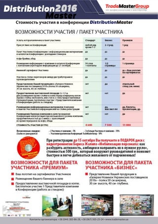 Контакты организатора: +38 (044) 383-86-28, +38 (067) 505-25-24 • www.trademaster.ua
Стоимость участия в конференции DistributionMaster
FoodMaster
PrivateLabel
ВОЗМОЖНОСТИ УЧАСТИЯ / ПАКЕТ УЧАСТНИКА
Ваш логотип на сертификатах Участников
Размещение Вашего баннера в зале
Предоставление выставочной площади в холле.
Бесплатное участие 1 Представителя компании
в Конференции (работа за стендом))
ВОЗМОЖНОСТИ ДЛЯ ПАКЕТА
УЧАСТНИКА «ПРЕМИУМ»
Услуга, которая включена в пакет участника
Присутствие на Конференции
Пакет Участника Конференции с информационными материалами
и каталогом Конференции с докладами Спикеров
Кофе-брейки, обед
Размещение информации о компании в каталоге Конференции
с контактами (при подаче информации до 21 октября)
Именной сертификат Участника
Участие в столах переговоров между дистрибуторами и
производителями
Представление Вашей продукции в «Галерее Новинок
Украинских поставщиков 2016» (полка 50 см ширина,
30 см- высота, 40 см- глубина)
Предоставление выставочной площади 2 х 1,5 м.
для размещения промо-стойки в холле перед конференц-залом
(промо-стойка экспонента, или стол и 2 стула предоставляемые
Организаторами. Бесплатное участие 1 Представителя компании
в Конференции (работа за стендом))
Размещение информационных материалов Компании
в пакетах Участников Конференции или на стойке регистрации
Размещение баннера компании в зале проведения
Конференции и/или ротация презентационного ролика компании,
продолжительностью до 2 минут, с трансляцией
во время перерывов на кофе, обеда
СТОИМОСТЬ УЧАСТИЯ (В ГРН)
Стандарт
любой ряд
кроме 1-3
да
да
50 слов
+ контакты
да
да
нет
нет
нет
нет
4 600
Бизнес
2 -3 ряд
да
да
1/2
страницы
да
да
да
нет
да,
мах лист А4
нет
7 500
Премиум
1 ряд
да
да
1 страница
да + Ваш логотип
на сертификатах
да
отдельный
стенд (см. ниже)
да
да, буклеты,
презентации, др.
да
11 000
Возможные скидки: • 2 Участника от компании – 5% • 3 и больше Участника от компании – 10%
(Скидкинесуммируются) • Участники практических Конференций TradeMasterGroup - 10%
ВОЗМОЖНОСТИ ДЛЯ ПАКЕТА
УЧАСТНИКА «БИЗНЕС»
Представление Вашей продукции в
«Галерее Новинок Украинских поставщиков
2016» - полка 50 см ширина,
30 см- высота, 40 см- глубина.