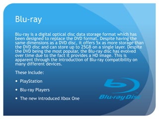 Blu-ray
Blu-ray is a digital optical disc data storage format which has
been designed to replace the DVD format. Despite having the
same dimensions as a DVD disc, it offers 5x as more storage than
the DVD disc and can store up to 25GB on a single layer. Despite
the DVD being the most popular, the Blu-ray disc has evolved
over time due to the fact it provides a HD image. This is
apparent through the introduction of Blu-ray compatibility on
many different devices.
These Include:
PlayStation
Blu-ray Players
The new introduced Xbox One