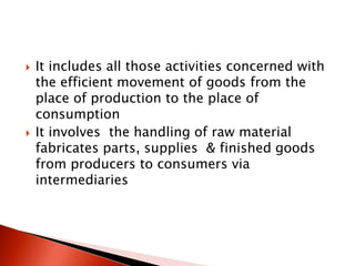  It includes all those activities concerned with
the efficient movement of goods from the
place of production to the place of
consumption
 It involves the handling of raw material
fabricates parts, supplies & finished goods
from producers to consumers via
intermediaries
 