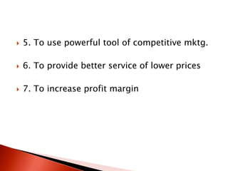  5. To use powerful tool of competitive mktg.
 6. To provide better service of lower prices
 7. To increase profit margin
 