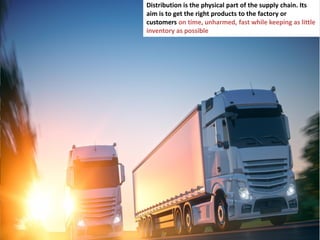 7
Distribution is the physical part of the supply chain. Its
aim is to get the right products to the factory or
customers on time, unharmed, fast while keeping as little
inventory as possible
 