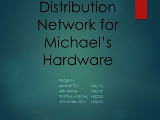 Distribution 
Network for 
Michael’s 
Hardware 
GROUP 14 
ANKITMITTAL 1402016 
ARPIT SINGH 1402025 
DIPRONIL MONDAL 1402052 
DIVYANSHU JOIYA 1402054 
 