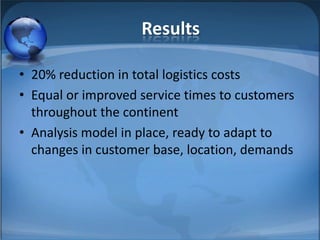 Results20% reduction in total logistics costsEqual or improved service times to customers throughout the continentAnalysis model in place, ready to adapt to changes in customer base, location, demands