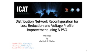 Distribution Network Reconfiguration for
Loss Reduction and Voltage Profile
Improvement using B-PSO
Presented
by
Gaddafi S. Shehu
Abdullahi B. Kunya, ABU Zaria-Nigeria
Adamu Y. Ilyasu, KUST Kano-Nigeria
Sunusi G. Mohammed, BUK Kano-Nigeria
1
 