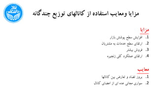 ‫چندگا‬ ‫توزیع‬ ‫کانالهای‬ ‫از‬ ‫استفاده‬ ‫ومعایب‬ ‫مزایا‬‫نه‬
‫مزایا‬
.1‫بازار‬ ‫پوشش‬ ‫سطح‬ ‫افزایش‬
.2‫مشتریان‬ ‫به‬ ‫خدمات‬ ‫سطح‬ ‫ارتقای‬
.3‫بیشتر‬ ‫فروش‬
.4‫زنجیره‬ ‫کلی‬ ‫عملکرد‬ ‫ارتقای‬
‫معایب‬
.1‫کانالها‬ ‫بین‬ ‫تعارض‬ ‫و‬ ‫تضاد‬ ‫بروز‬
.2‫کانال‬ ‫اعضای‬ ‫از‬ ‫ای‬ ‫عده‬ ‫مجانی‬ ‫سواری‬
 