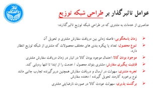 ‫بر‬ ‫تاثیرگذار‬ ‫عوامل‬‫توزیع‬ ‫شبکه‬ ‫طراحی‬
‫تاثیرگذارند‬ ‫توزیع‬ ‫شبکه‬ ‫طراحی‬ ‫در‬ ‫که‬ ‫مشتری‬ ‫به‬ ‫خدمات‬ ‫از‬ ‫عناصری‬:
‫پاسخگویی‬ ‫زمان‬:‫آن‬ ‫تحویل‬ ‫و‬ ‫مشتری‬ ‫سفارش‬ ‫دریافت‬ ‫بین‬ ‫زمانی‬ ‫فاصله‬
‫محصول‬ ‫تنوع‬:‫تو‬ ‫شبکه‬ ‫از‬ ‫مشتری‬ ‫که‬ ‫محصوالت‬ ‫مختلف‬ ‫های‬ ‫بندی‬ ‫پیکره‬ ‫یا‬ ‫تعداد‬‫انتظار‬ ‫زیع‬
‫دارد‬.
‫کاال‬ ‫بودن‬ ‫موجود‬:‫مشتری‬ ‫سفارش‬ ‫دریافت‬ ‫زمان‬ ‫در‬ ‫انبار‬ ‫در‬ ‫کاال‬ ‫بودن‬ ‫موجود‬ ‫احتمال‬
‫سفارش‬ ‫پیگیری‬ ‫قابلیت‬:‫محصول‬ ‫بتواند‬ ‫مشتری‬/‫ردیاب‬ ‫انتها‬ ‫تا‬ ‫ابتدا‬ ‫از‬ ‫را‬ ‫خدمت‬‫کند‬ ‫ی‬.
‫مشتری‬ ‫تجربه‬:‫جانب‬ ‫تجارب‬ ‫دربرگیرنده‬ ‫همچنین‬ ‫سفارش‬ ‫دریافت‬ ‫و‬ ‫ارسال‬ ‫در‬ ‫سهولت‬‫مانند‬ ‫ی‬
‫گیرنده‬ ‫تحویل‬ ‫کارمند‬ ‫برخورد‬ ‫نوع‬/‫سفارش‬ ‫دهنده‬
‫پذیری‬ ‫برگشت‬:‫مشتری‬ ‫نارضایتی‬ ‫صورت‬ ‫در‬ ‫کاال‬ ‫عودت‬ ‫سهولت‬
 