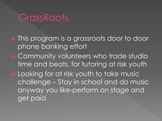  This program is a grassroots door to door 
phone banking effort 
 Community volunteers who trade studio 
time and beats, for tutoring at risk youth 
 Looking for at risk youth to take music 
challenge – Stay in school and do music 
anyway you like-perform on stage and 
get paid 
 