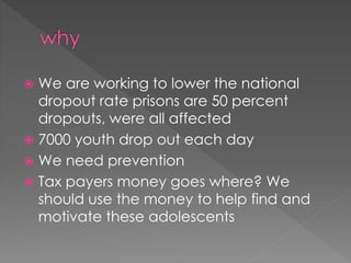  We are working to lower the national 
dropout rate prisons are 50 percent 
dropouts, were all affected 
 7000 youth drop out each day 
 We need prevention 
 Tax payers money goes where? We 
should use the money to help find and 
motivate these adolescents 
 