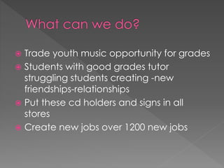  Trade youth music opportunity for grades 
 Students with good grades tutor 
struggling students creating -new 
friendships-relationships 
 Put these cd holders and signs in all 
stores 
 Create new jobs over 1200 new jobs 
