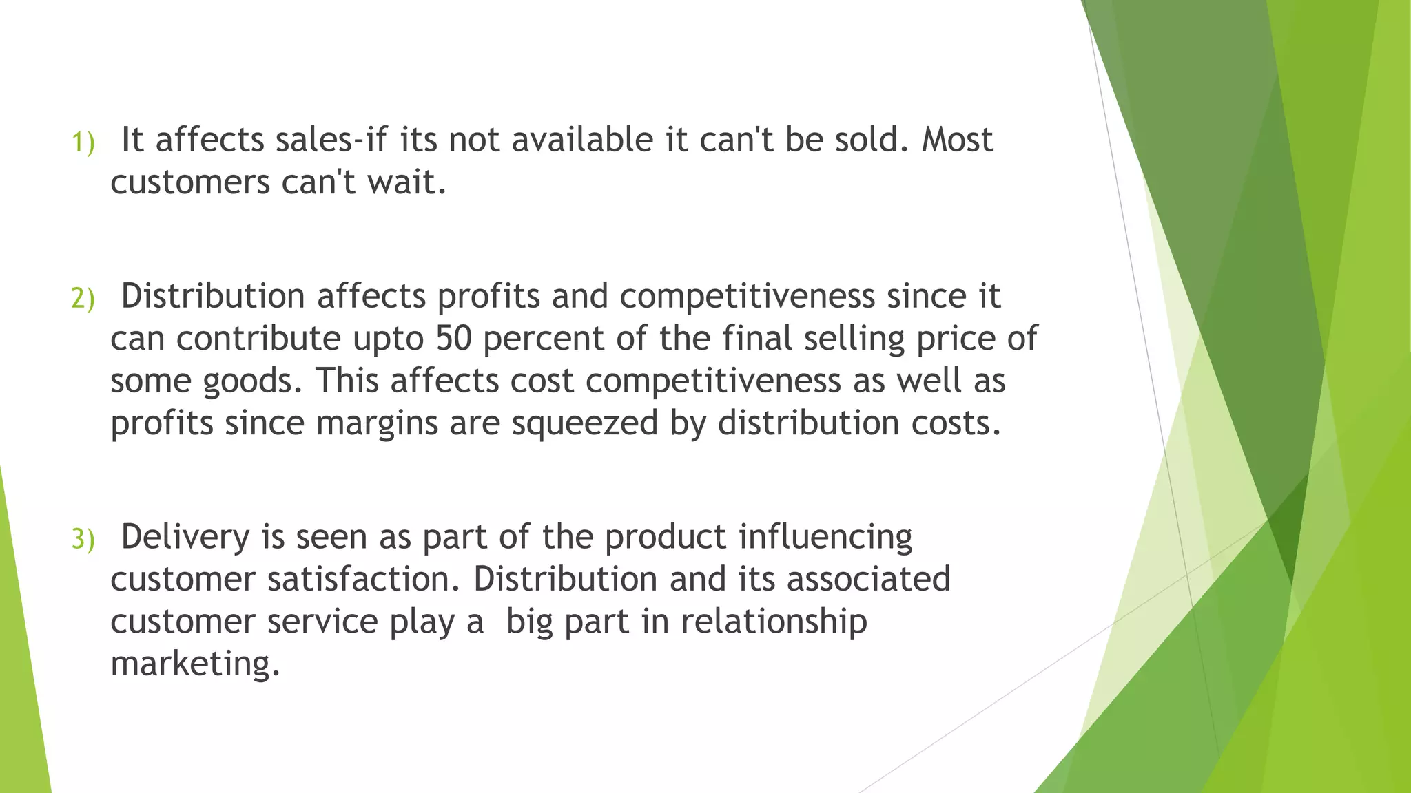 1) It affects sales-if its not available it can't be sold. Most
customers can't wait.
2) Distribution affects profits and competitiveness since it
can contribute upto 50 percent of the final selling price of
some goods. This affects cost competitiveness as well as
profits since margins are squeezed by distribution costs.
3) Delivery is seen as part of the product influencing
customer satisfaction. Distribution and its associated
customer service play a big part in relationship
marketing.
 