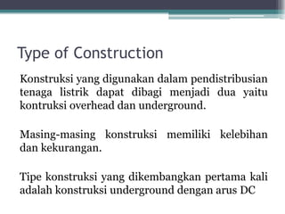 Type of Construction
Konstruksi yang digunakan dalam pendistribusian
tenaga listrik dapat dibagi menjadi dua yaitu
kontruksi overhead dan underground.
Masing-masing konstruksi memiliki kelebihan
dan kekurangan.
Tipe konstruksi yang dikembangkan pertama kali
adalah konstruksi underground dengan arus DC
 