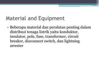 Material and Equipment
• Beberapa material dan peralatan penting dalam
distribusi tenaga listrik yaitu konduktor,
insulator, pole, fuse, transformer, circuit
breaker, disconnect switch, dan lightning
arrester
 