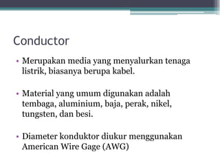 Conductor
• Merupakan media yang menyalurkan tenaga
listrik, biasanya berupa kabel.
• Material yang umum digunakan adalah
tembaga, aluminium, baja, perak, nikel,
tungsten, dan besi.
• Diameter konduktor diukur menggunakan
American Wire Gage (AWG)
 