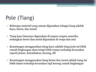 Pole (Tiang)
• Beberapa material yang umum digunakan sebagai tiang adalah
kayu, beton, dan metal.
• Tiang kayu biasanya digunakan di negara-negara amerika,
sedangkan beton dan metal digunakan di eropa dan asia
• Keuntungan menggunakan tiang kayu adalah tiang jenis ini lebih
ramah lingkungan akan tetapi lebih rentan terhadap kerusakan
seperti jamur, kelembaban, burung, dll
• Keuntungan menggunakan tiang beton dan metal adalah tiang ini
lebih tahan terhadap kerusakan tapi kurang ramah lingkungan
 