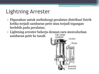 Lightning Arrester
• Digunakan untuk melindungi peralatan distribusi listrik
ketika terjadi sambaran petir atau terjadi tegangan
berlebih pada peralatan.
• Lightning arrester bekerja dengan cara menyalurkan
sambaran petir ke tanah
 