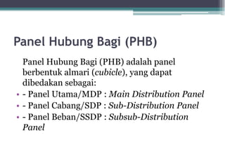 Panel Hubung Bagi (PHB)
Panel Hubung Bagi (PHB) adalah panel
berbentuk almari (cubicle), yang dapat
dibedakan sebagai:
• - Panel Utama/MDP : Main Distribution Panel
• - Panel Cabang/SDP : Sub-Distribution Panel
• - Panel Beban/SSDP : Subsub-Distribution
Panel
 