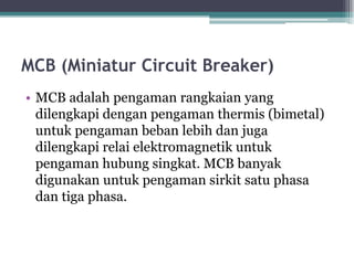 MCB (Miniatur Circuit Breaker)
• MCB adalah pengaman rangkaian yang
dilengkapi dengan pengaman thermis (bimetal)
untuk pengaman beban lebih dan juga
dilengkapi relai elektromagnetik untuk
pengaman hubung singkat. MCB banyak
digunakan untuk pengaman sirkit satu phasa
dan tiga phasa.
 